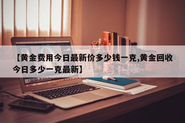 【黄金费用今日最新价多少钱一克,黄金回收今日多少一克最新】