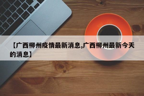 【广西柳州疫情最新消息,广西柳州最新今天的消息】