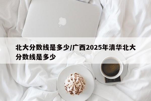 北大分数线是多少/广西2025年清华北大分数线是多少