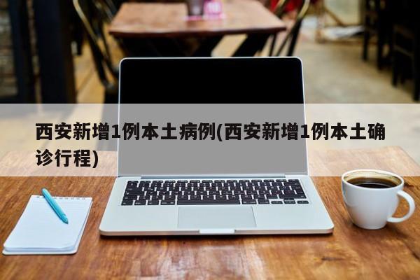 西安新增1例本土病例(西安新增1例本土确诊行程)