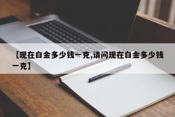 【现在白金多少钱一克,请问现在白金多少钱一克】