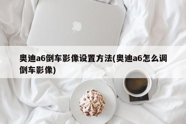 奥迪a6倒车影像设置方法(奥迪a6怎么调倒车影像)