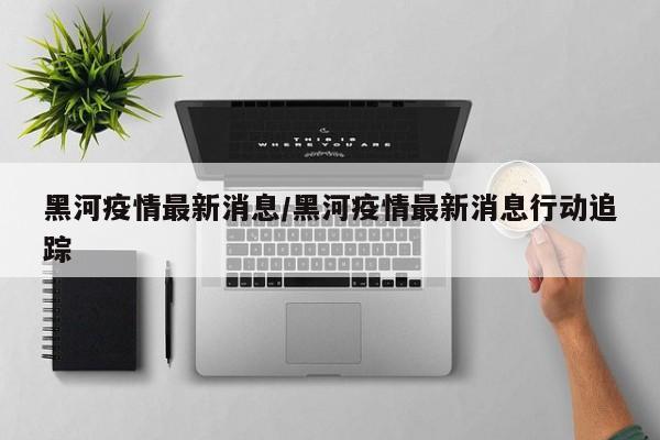 黑河疫情最新消息/黑河疫情最新消息行动追踪