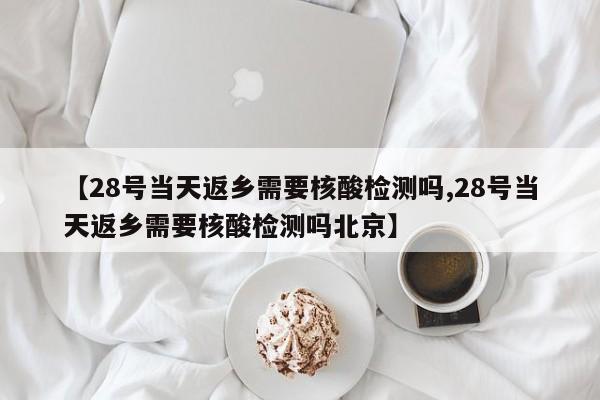 【28号当天返乡需要核酸检测吗,28号当天返乡需要核酸检测吗北京】