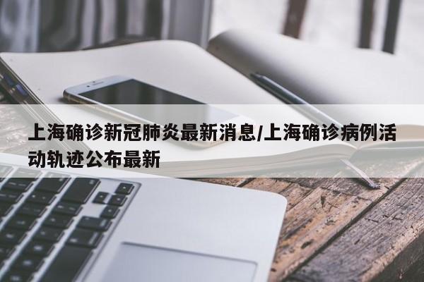 上海确诊新冠肺炎最新消息/上海确诊病例活动轨迹公布最新