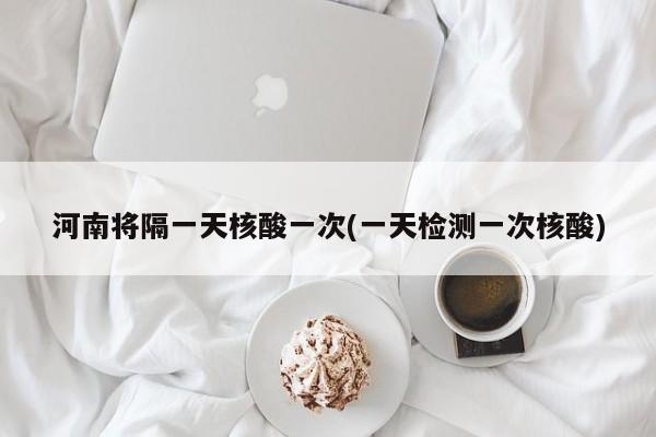 河南将隔一天核酸一次(一天检测一次核酸)