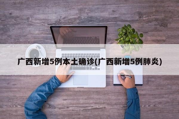 广西新增5例本土确诊(广西新增5例肺炎)