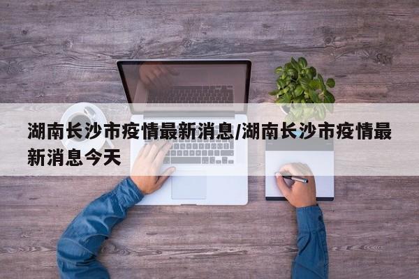 湖南长沙市疫情最新消息/湖南长沙市疫情最新消息今天