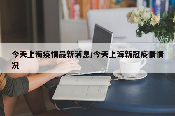 今天上海疫情最新消息/今天上海新冠疫情情况