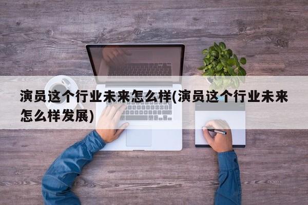演员这个行业未来怎么样(演员这个行业未来怎么样发展)