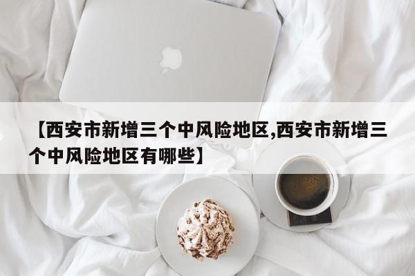 【西安市新增三个中风险地区,西安市新增三个中风险地区有哪些】