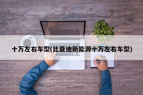 十万左右车型(比亚迪新能源十万左右车型)
