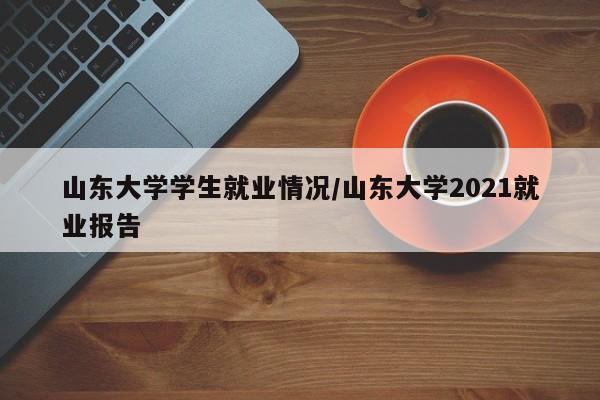 山东大学学生就业情况/山东大学2021就业报告