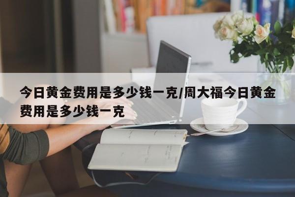 今日黄金费用是多少钱一克/周大福今日黄金费用是多少钱一克
