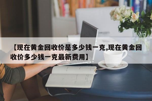 【现在黄金回收价是多少钱一克,现在黄金回收价多少钱一克最新费用】