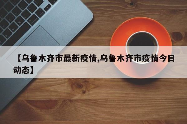 【乌鲁木齐市最新疫情,乌鲁木齐市疫情今日动态】