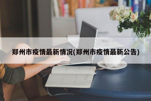 郑州市疫情最新情况(郑州市疫情最新公告)