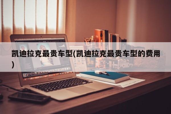 凯迪拉克最贵车型(凯迪拉克最贵车型的费用)