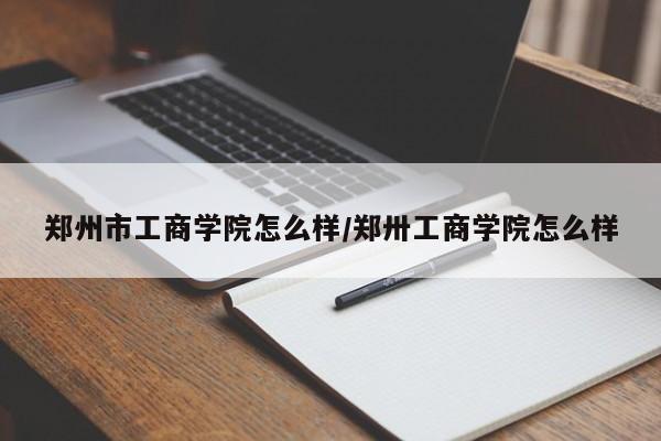 郑州市工商学院怎么样/郑卅工商学院怎么样