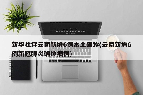 新华社评云南新增6例本土确诊(云南新增6例新冠肺炎确诊病例)