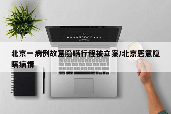 北京一病例故意隐瞒行程被立案/北京恶意隐瞒病情
