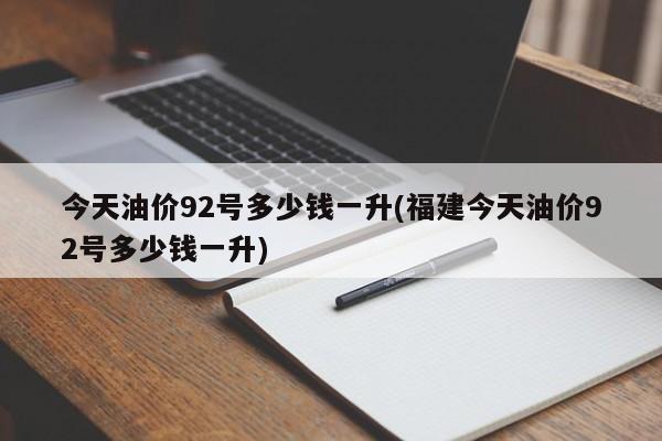 今天油价92号多少钱一升(福建今天油价92号多少钱一升)