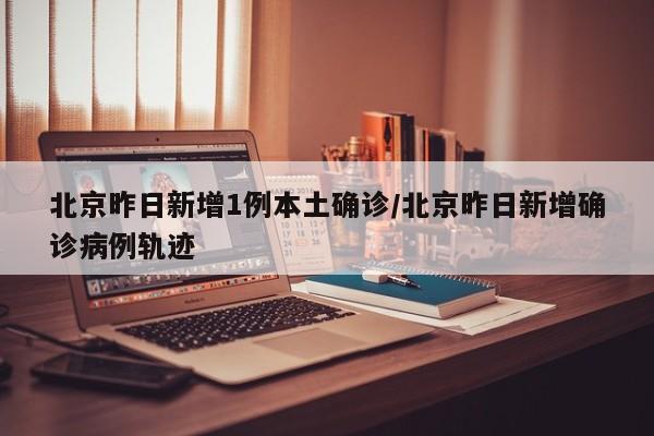 北京昨日新增1例本土确诊/北京昨日新增确诊病例轨迹