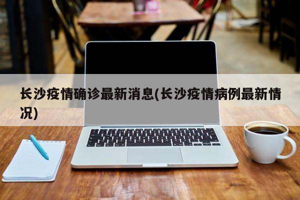 长沙疫情确诊最新消息(长沙疫情病例最新情况)