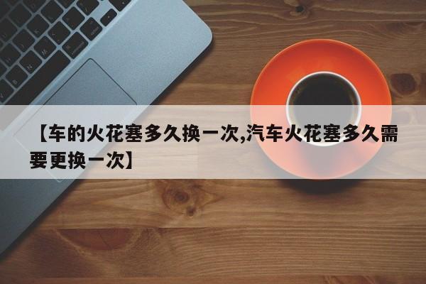 【车的火花塞多久换一次,汽车火花塞多久需要更换一次】