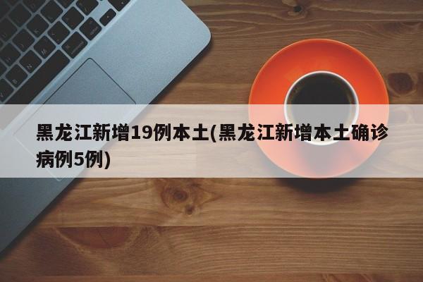 黑龙江新增19例本土(黑龙江新增本土确诊病例5例)