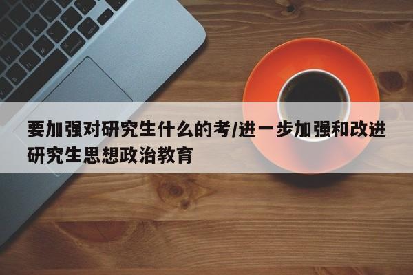 要加强对研究生什么的考/进一步加强和改进研究生思想政治教育