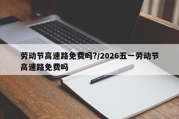 劳动节高速路免费吗?/2026五一劳动节高速路免费吗