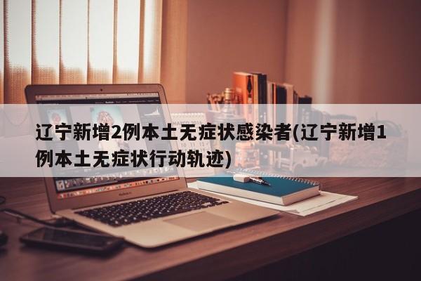 辽宁新增2例本土无症状感染者(辽宁新增1例本土无症状行动轨迹)