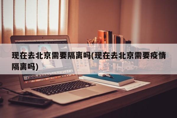 现在去北京需要隔离吗(现在去北京需要疫情隔离吗)