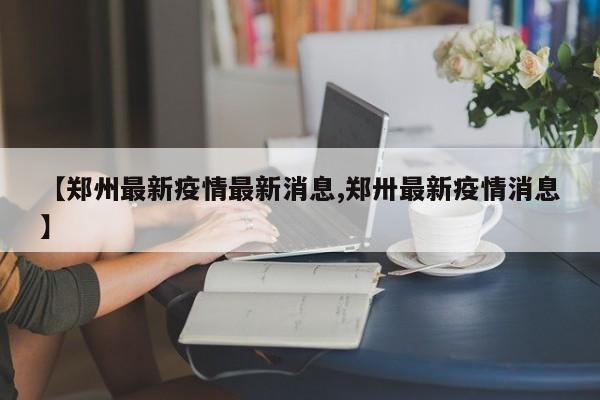 【郑州最新疫情最新消息,郑卅最新疫情消息】