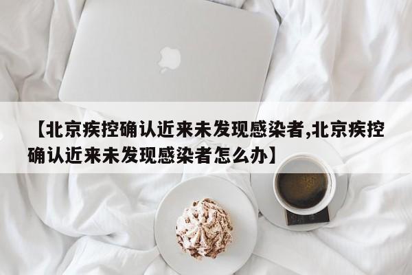 【北京疾控确认近来未发现感染者,北京疾控确认近来未发现感染者怎么办】
