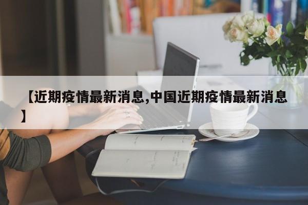 【近期疫情最新消息,中国近期疫情最新消息】