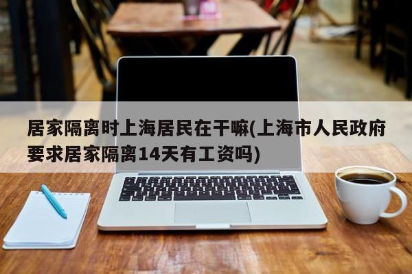 居家隔离时上海居民在干嘛(上海市人民政府要求居家隔离14天有工资吗)