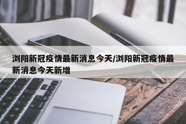 浏阳新冠疫情最新消息今天/浏阳新冠疫情最新消息今天新增