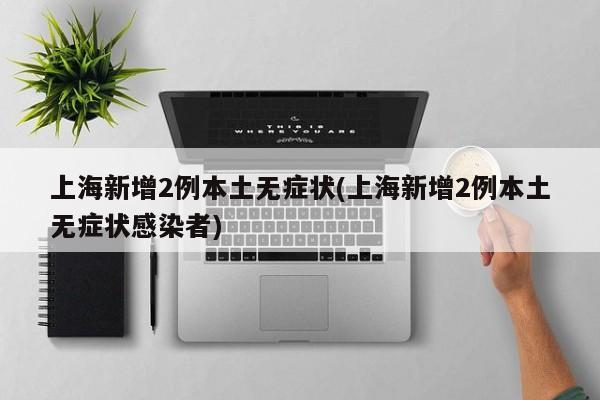 上海新增2例本土无症状(上海新增2例本土无症状感染者)