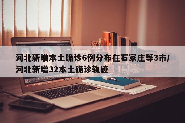 河北新增本土确诊6例分布在石家庄等3市/河北新增32本土确诊轨迹
