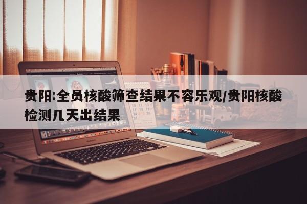 贵阳:全员核酸筛查结果不容乐观/贵阳核酸检测几天出结果