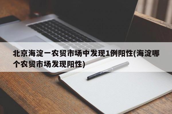 北京海淀一农贸市场中发现1例阳性(海淀哪个农贸市场发现阳性)