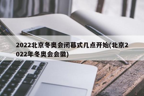2022北京冬奥会闭幕式几点开始(北京2022年冬奥会会徽)