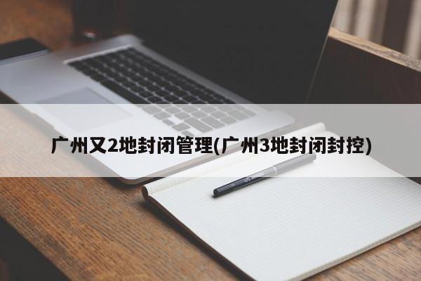 广州又2地封闭管理(广州3地封闭封控)