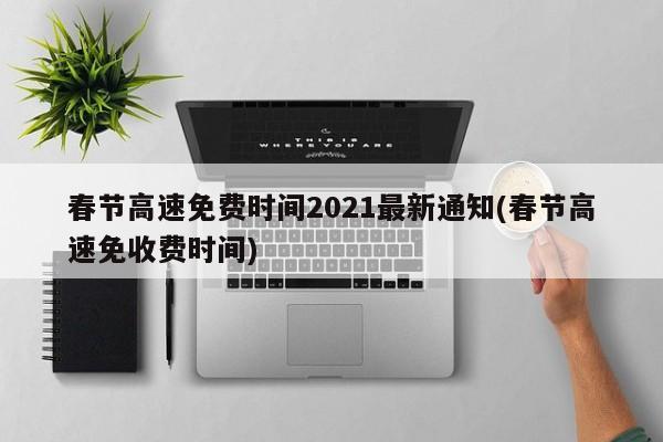 春节高速免费时间2021最新通知(春节高速免收费时间)