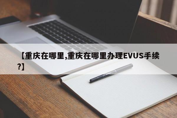 【重庆在哪里,重庆在哪里办理EVUS手续?】