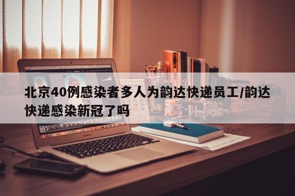 北京40例感染者多人为韵达快递员工/韵达快递感染新冠了吗