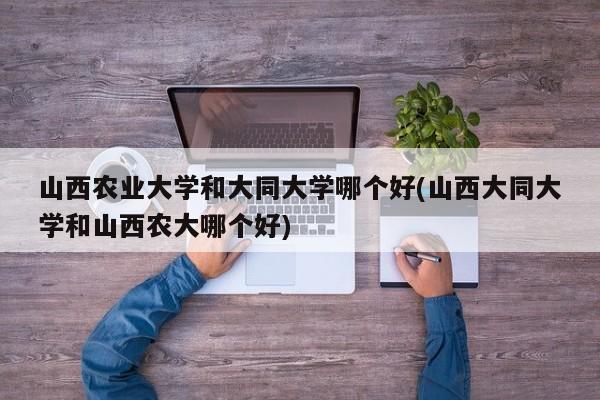 山西农业大学和大同大学哪个好(山西大同大学和山西农大哪个好)