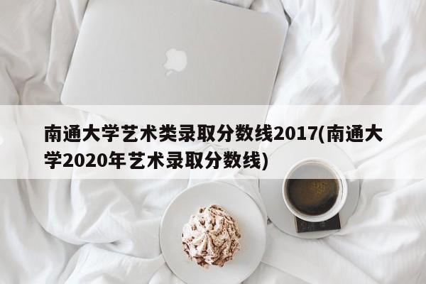 南通大学艺术类录取分数线2017(南通大学2020年艺术录取分数线)